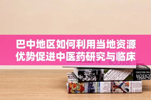 巴中地区如何利用当地资源优势促进中医药研究与临床应用？