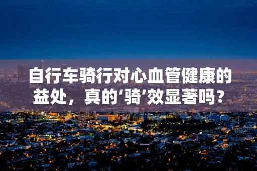 自行车骑行对心血管健康的益处，真的‘骑’效显著吗？