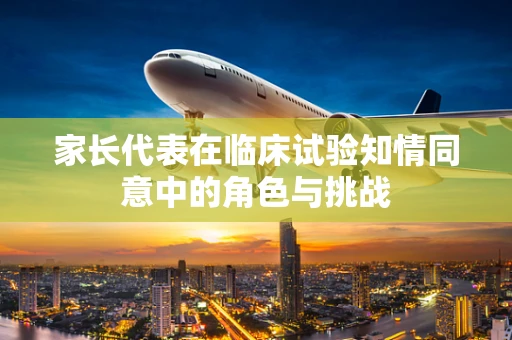 家长代表在临床试验知情同意中的角色与挑战