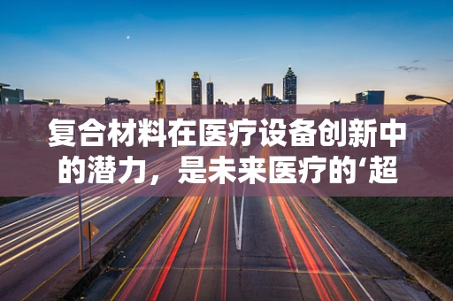 复合材料在医疗设备创新中的潜力，是未来医疗的‘超级材料’吗？