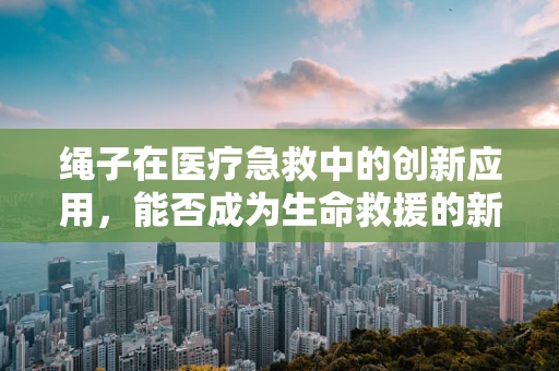 绳子在医疗急救中的创新应用，能否成为生命救援的新‘纽带’？