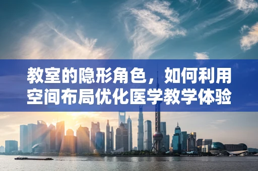 教室的隐形角色，如何利用空间布局优化医学教学体验？