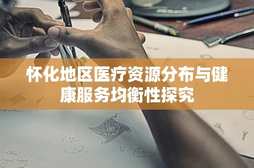 怀化地区医疗资源分布与健康服务均衡性探究