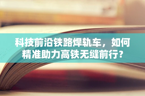 科技前沿铁路焊轨车，如何精准助力高铁无缝前行？