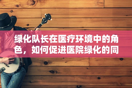 绿化队长在医疗环境中的角色，如何促进医院绿化的同时，提升患者康复环境？