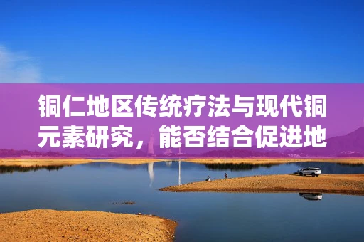铜仁地区传统疗法与现代铜元素研究，能否结合促进地方医疗创新？