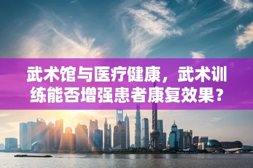 武术馆与医疗健康，武术训练能否增强患者康复效果？