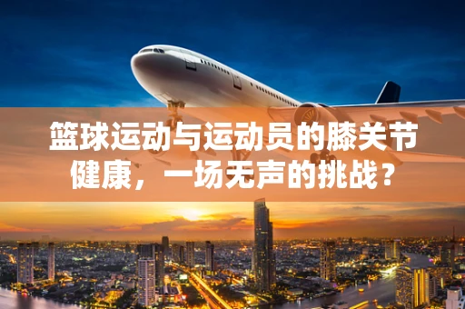 篮球运动与运动员的膝关节健康，一场无声的挑战？