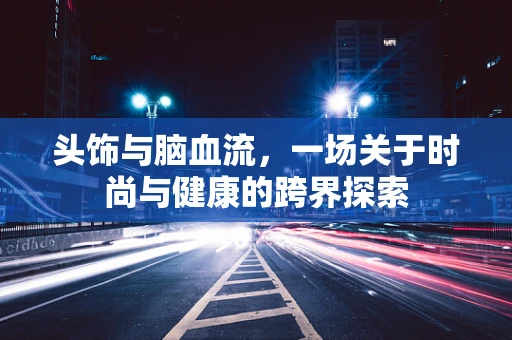 头饰与脑血流，一场关于时尚与健康的跨界探索
