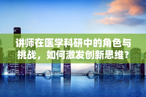 讲师在医学科研中的角色与挑战，如何激发创新思维？