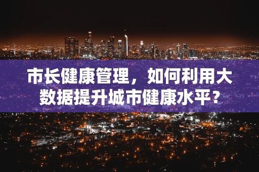 市长健康管理，如何利用大数据提升城市健康水平？