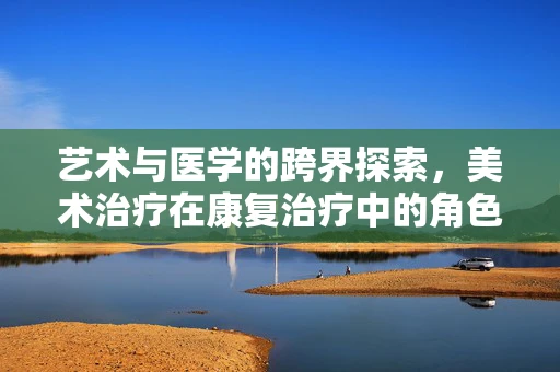 艺术与医学的跨界探索，美术治疗在康复治疗中的角色与影响？