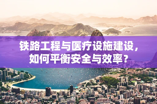 铁路工程与医疗设施建设，如何平衡安全与效率？