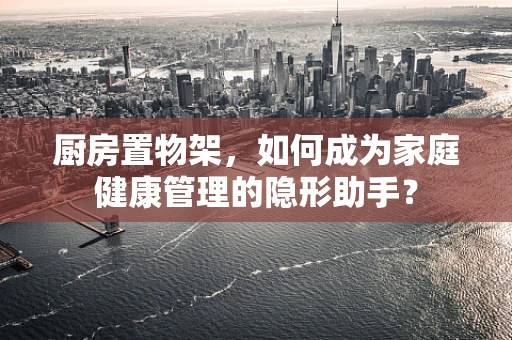 厨房置物架，如何成为家庭健康管理的隐形助手？