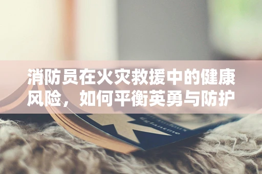 消防员在火灾救援中的健康风险，如何平衡英勇与防护？