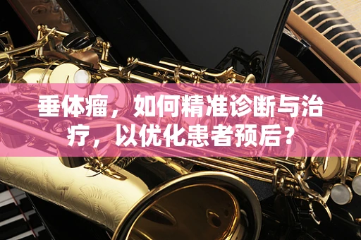 垂体瘤，如何精准诊断与治疗，以优化患者预后？