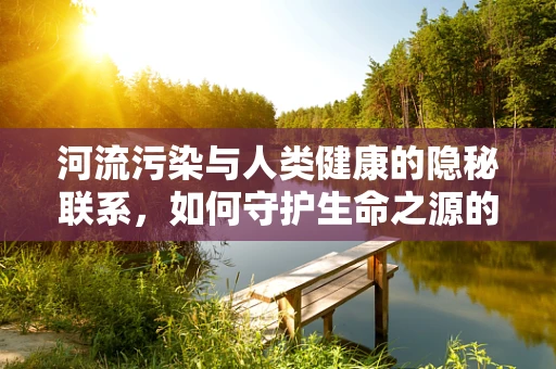 河流污染与人类健康的隐秘联系，如何守护生命之源的纯净？