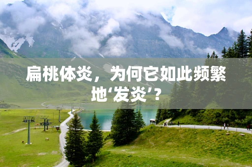 扁桃体炎，为何它如此频繁地‘发炎’？