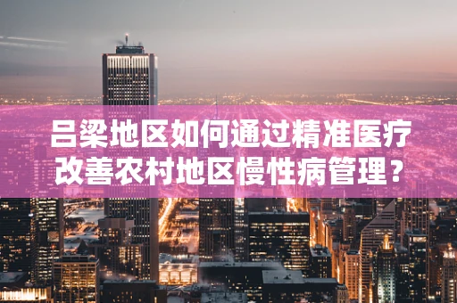 吕梁地区如何通过精准医疗改善农村地区慢性病管理？