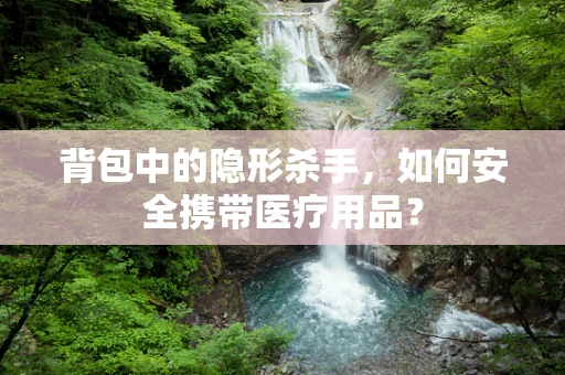 背包中的隐形杀手，如何安全携带医疗用品？