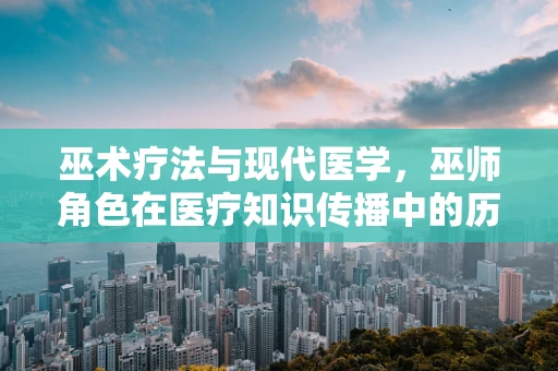 巫术疗法与现代医学，巫师角色在医疗知识传播中的历史与现实