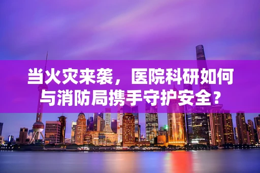 当火灾来袭，医院科研如何与消防局携手守护安全？