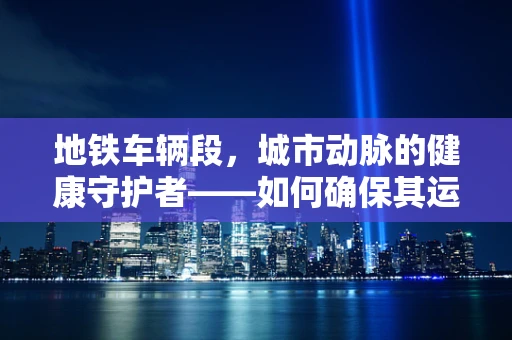 地铁车辆段，城市动脉的健康守护者——如何确保其运营中的安全与卫生？
