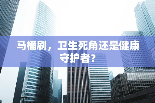 马桶刷，卫生死角还是健康守护者？