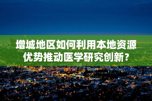 增城地区如何利用本地资源优势推动医学研究创新？