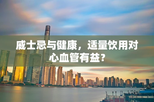 威士忌与健康，适量饮用对心血管有益？