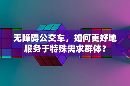 无障碍公交车，如何更好地服务于特殊需求群体？