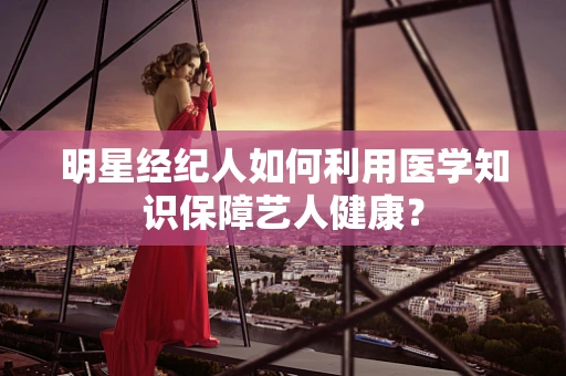 明星经纪人如何利用医学知识保障艺人健康？
