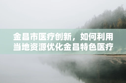 金昌市医疗创新，如何利用当地资源优化金昌特色医疗技术？