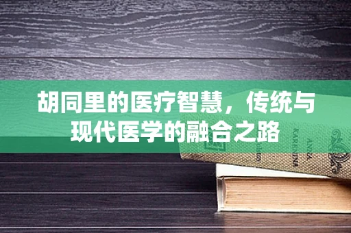 胡同里的医疗智慧，传统与现代医学的融合之路