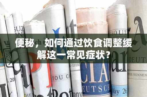 便秘，如何通过饮食调整缓解这一常见症状？