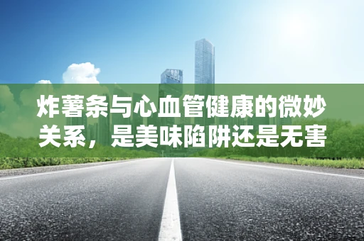 炸薯条与心血管健康的微妙关系，是美味陷阱还是无害享受？