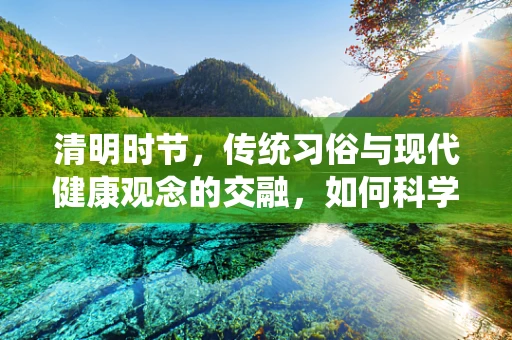 清明时节，传统习俗与现代健康观念的交融，如何科学地扫墓不伤身？