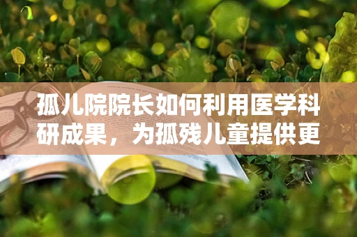 孤儿院院长如何利用医学科研成果，为孤残儿童提供更精准的医疗关怀？
