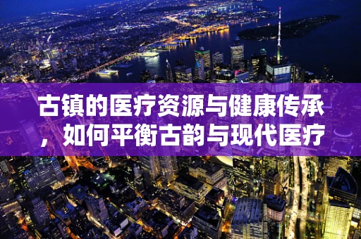 古镇的医疗资源与健康传承，如何平衡古韵与现代医疗设施？