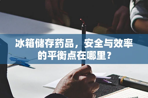 冰箱储存药品，安全与效率的平衡点在哪里？