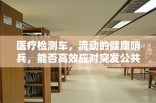 医疗检测车，流动的健康哨兵，能否高效应对突发公共卫生事件？