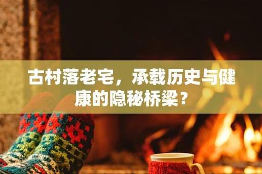 古村落老宅，承载历史与健康的隐秘桥梁？