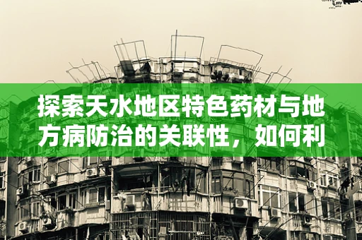 探索天水地区特色药材与地方病防治的关联性，如何利用当地资源优化医疗策略？
