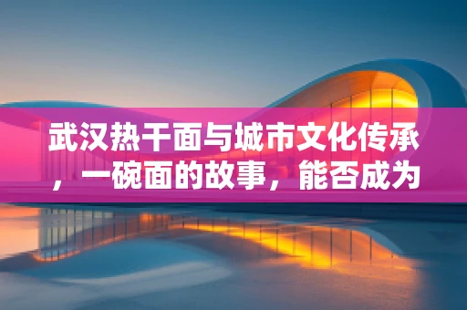 武汉热干面与城市文化传承，一碗面的故事，能否成为医学研究的灵感之源？