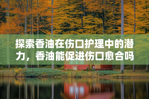 探索香油在伤口护理中的潜力，香油能促进伤口愈合吗？