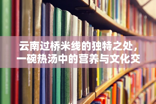云南过桥米线的独特之处，一碗热汤中的营养与文化交融