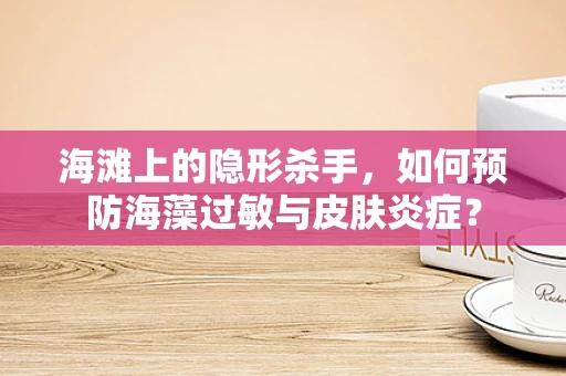 海滩上的隐形杀手，如何预防海藻过敏与皮肤炎症？