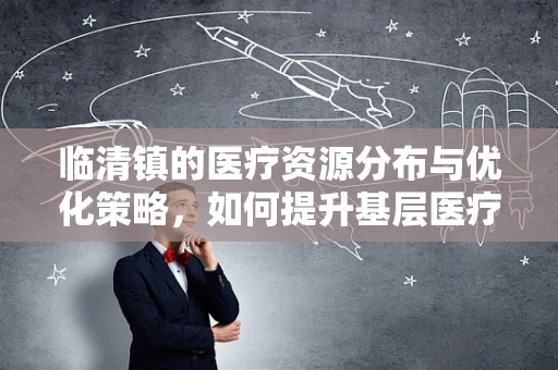 临清镇的医疗资源分布与优化策略，如何提升基层医疗服务？