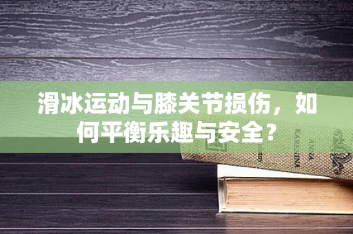 滑冰运动与膝关节损伤，如何平衡乐趣与安全？