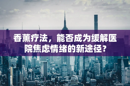 香薰疗法，能否成为缓解医院焦虑情绪的新途径？